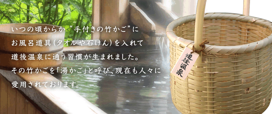 いつの頃からか“手付きの竹かご”にお風呂道具（タオルや石けん）を入れて道後温泉に通う習慣が生まれました。その竹かごを「湯かご」と呼び、現在も人々に愛用されております。